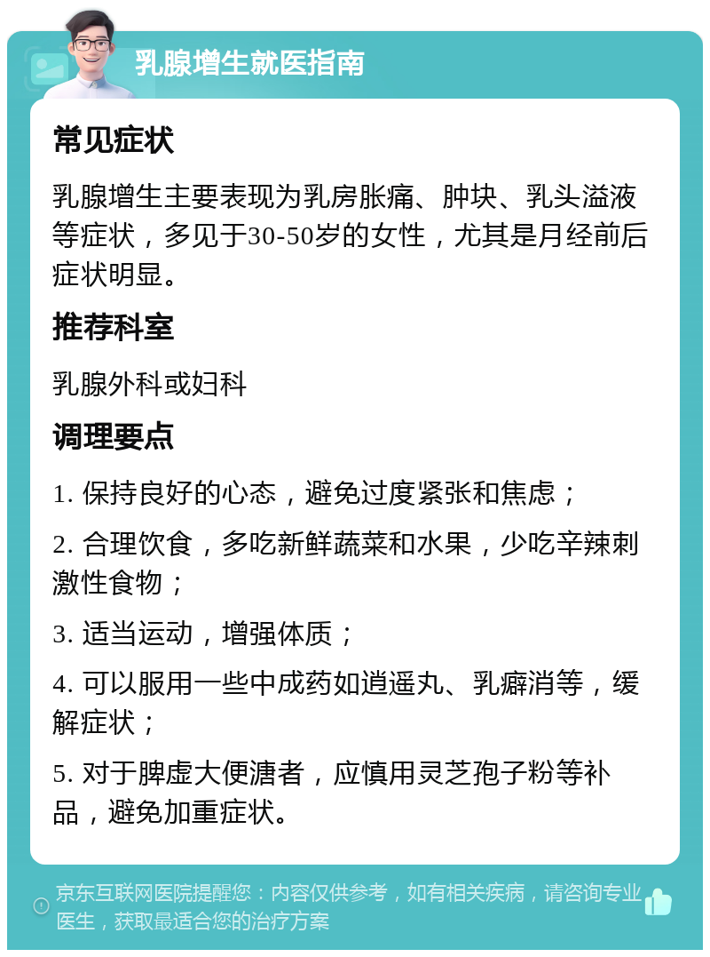 乳腺增生就医指南 常见症状 乳腺增生主要表现为乳房胀痛、肿块、乳头溢液等症状，多见于30-50岁的女性，尤其是月经前后症状明显。 推荐科室 乳腺外科或妇科 调理要点 1. 保持良好的心态，避免过度紧张和焦虑； 2. 合理饮食，多吃新鲜蔬菜和水果，少吃辛辣刺激性食物； 3. 适当运动，增强体质； 4. 可以服用一些中成药如逍遥丸、乳癖消等，缓解症状； 5. 对于脾虚大便溏者，应慎用灵芝孢子粉等补品，避免加重症状。