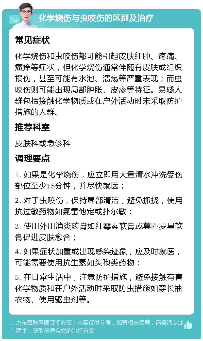 化学烧伤与虫咬伤的区别及治疗 常见症状 化学烧伤和虫咬伤都可能引起皮肤红肿、疼痛、瘙痒等症状，但化学烧伤通常伴随有皮肤或组织损伤，甚至可能有水泡、溃疡等严重表现；而虫咬伤则可能出现局部肿胀、皮疹等特征。易感人群包括接触化学物质或在户外活动时未采取防护措施的人群。 推荐科室 皮肤科或急诊科 调理要点 1. 如果是化学烧伤，应立即用大量清水冲洗受伤部位至少15分钟，并尽快就医； 2. 对于虫咬伤，保持局部清洁，避免抓挠，使用抗过敏药物如氯雷他定或扑尔敏； 3. 使用外用消炎药膏如红霉素软膏或莫匹罗星软膏促进皮肤愈合； 4. 如果症状加重或出现感染迹象，应及时就医，可能需要使用抗生素如头孢类药物； 5. 在日常生活中，注意防护措施，避免接触有害化学物质和在户外活动时采取防虫措施如穿长袖衣物、使用驱虫剂等。