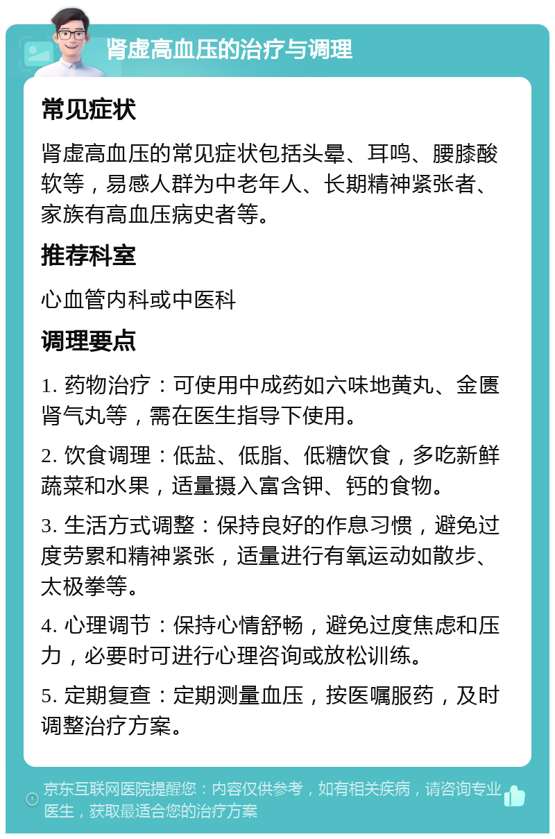 肾虚高血压的治疗与调理 常见症状 肾虚高血压的常见症状包括头晕、耳鸣、腰膝酸软等，易感人群为中老年人、长期精神紧张者、家族有高血压病史者等。 推荐科室 心血管内科或中医科 调理要点 1. 药物治疗：可使用中成药如六味地黄丸、金匮肾气丸等，需在医生指导下使用。 2. 饮食调理：低盐、低脂、低糖饮食，多吃新鲜蔬菜和水果，适量摄入富含钾、钙的食物。 3. 生活方式调整：保持良好的作息习惯，避免过度劳累和精神紧张，适量进行有氧运动如散步、太极拳等。 4. 心理调节：保持心情舒畅，避免过度焦虑和压力，必要时可进行心理咨询或放松训练。 5. 定期复查：定期测量血压，按医嘱服药，及时调整治疗方案。