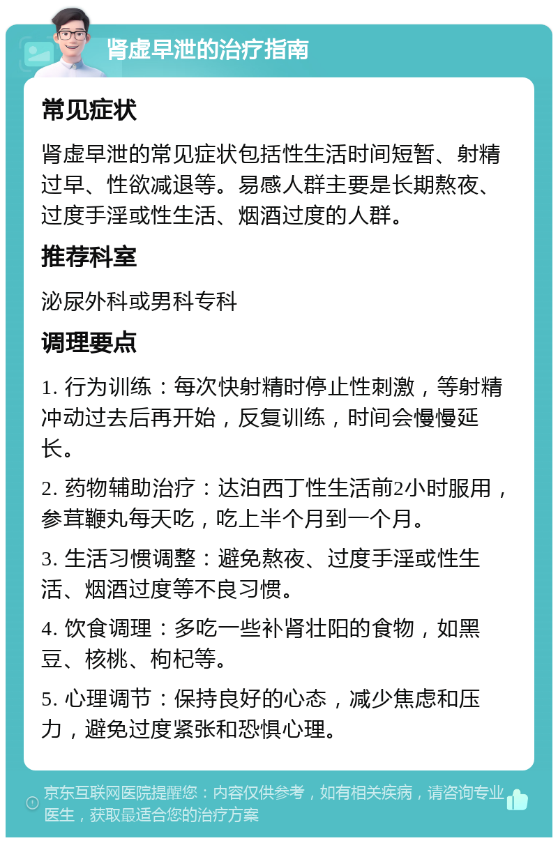 肾虚早泄的治疗指南 常见症状 肾虚早泄的常见症状包括性生活时间短暂、射精过早、性欲减退等。易感人群主要是长期熬夜、过度手淫或性生活、烟酒过度的人群。 推荐科室 泌尿外科或男科专科 调理要点 1. 行为训练：每次快射精时停止性刺激，等射精冲动过去后再开始，反复训练，时间会慢慢延长。 2. 药物辅助治疗：达泊西丁性生活前2小时服用，参茸鞭丸每天吃，吃上半个月到一个月。 3. 生活习惯调整：避免熬夜、过度手淫或性生活、烟酒过度等不良习惯。 4. 饮食调理：多吃一些补肾壮阳的食物，如黑豆、核桃、枸杞等。 5. 心理调节：保持良好的心态，减少焦虑和压力，避免过度紧张和恐惧心理。