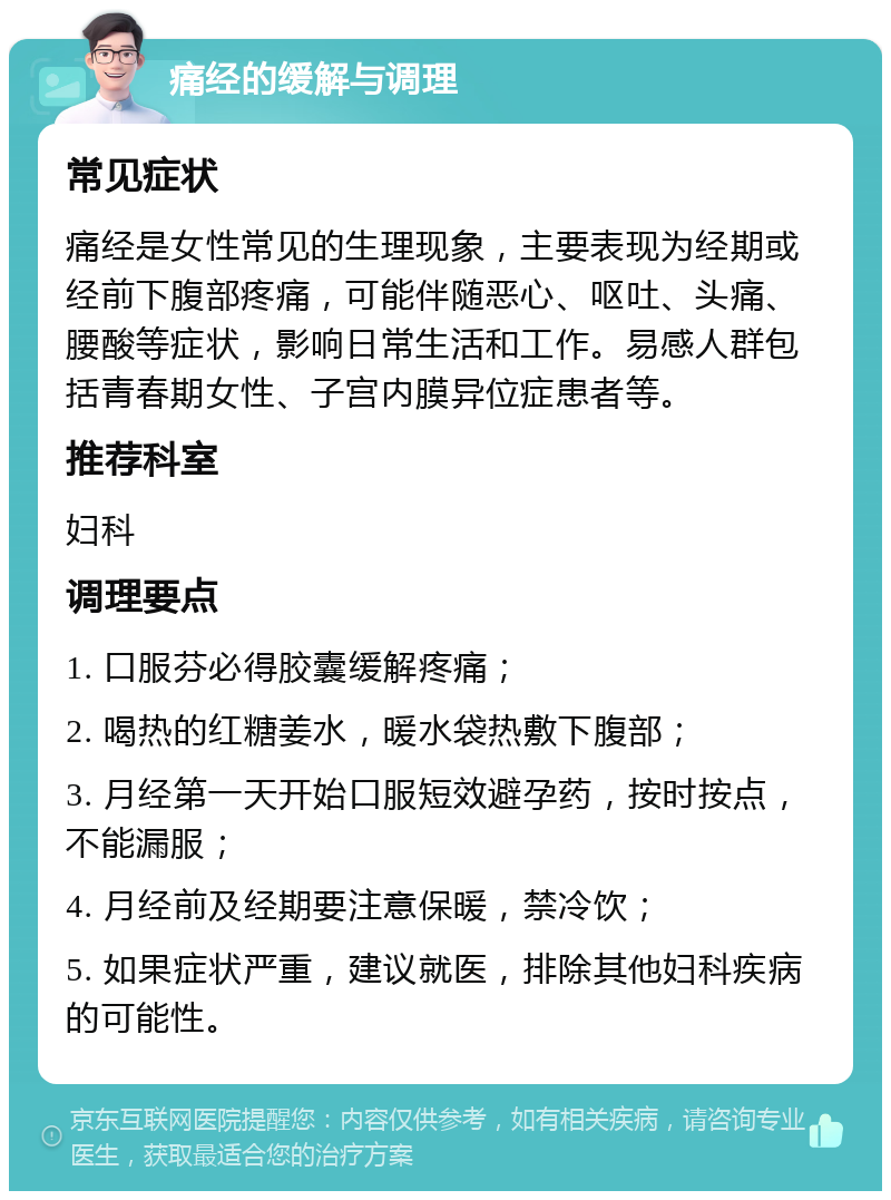 痛经的缓解与调理 常见症状 痛经是女性常见的生理现象，主要表现为经期或经前下腹部疼痛，可能伴随恶心、呕吐、头痛、腰酸等症状，影响日常生活和工作。易感人群包括青春期女性、子宫内膜异位症患者等。 推荐科室 妇科 调理要点 1. 口服芬必得胶囊缓解疼痛； 2. 喝热的红糖姜水，暖水袋热敷下腹部； 3. 月经第一天开始口服短效避孕药，按时按点，不能漏服； 4. 月经前及经期要注意保暖，禁冷饮； 5. 如果症状严重，建议就医，排除其他妇科疾病的可能性。