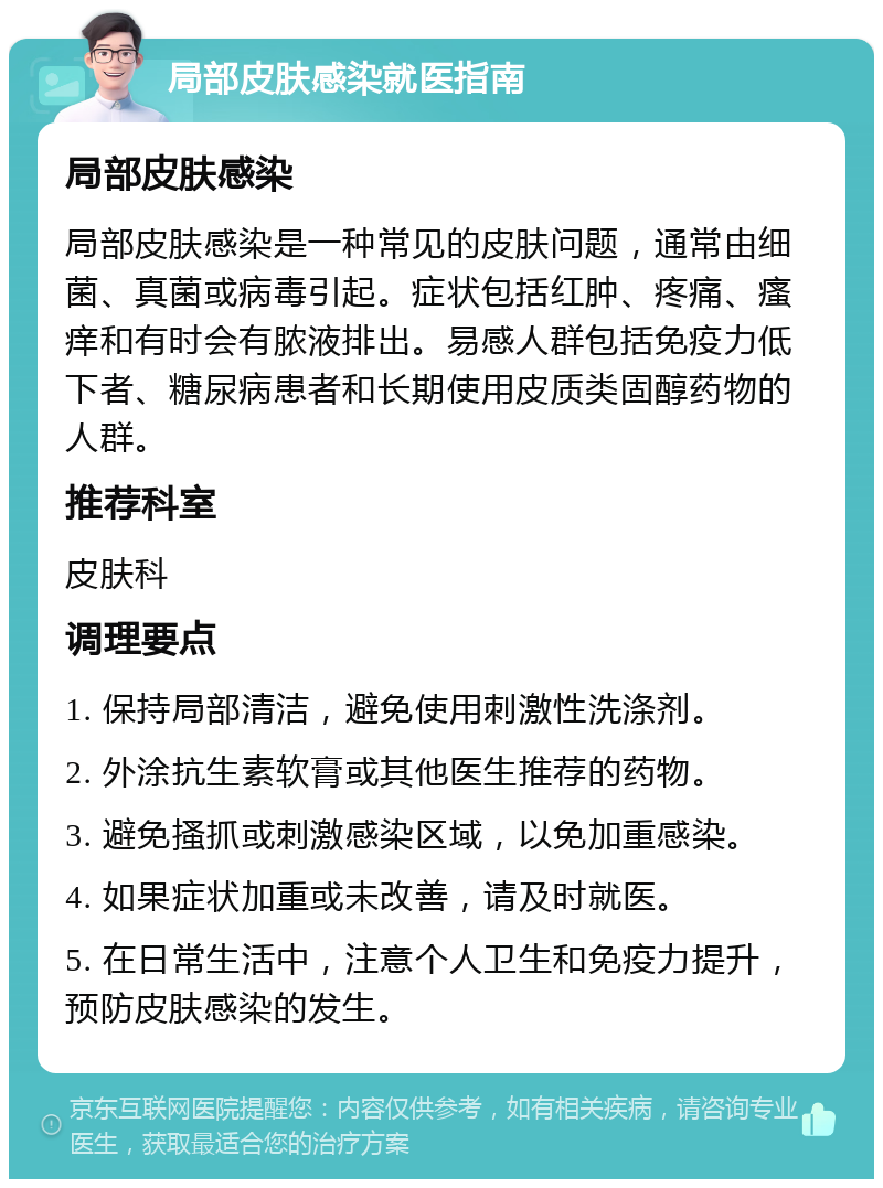 局部皮肤感染就医指南 局部皮肤感染 局部皮肤感染是一种常见的皮肤问题，通常由细菌、真菌或病毒引起。症状包括红肿、疼痛、瘙痒和有时会有脓液排出。易感人群包括免疫力低下者、糖尿病患者和长期使用皮质类固醇药物的人群。 推荐科室 皮肤科 调理要点 1. 保持局部清洁，避免使用刺激性洗涤剂。 2. 外涂抗生素软膏或其他医生推荐的药物。 3. 避免搔抓或刺激感染区域，以免加重感染。 4. 如果症状加重或未改善，请及时就医。 5. 在日常生活中，注意个人卫生和免疫力提升，预防皮肤感染的发生。