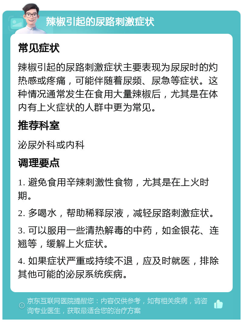 辣椒引起的尿路刺激症状 常见症状 辣椒引起的尿路刺激症状主要表现为尿尿时的灼热感或疼痛，可能伴随着尿频、尿急等症状。这种情况通常发生在食用大量辣椒后，尤其是在体内有上火症状的人群中更为常见。 推荐科室 泌尿外科或内科 调理要点 1. 避免食用辛辣刺激性食物，尤其是在上火时期。 2. 多喝水，帮助稀释尿液，减轻尿路刺激症状。 3. 可以服用一些清热解毒的中药，如金银花、连翘等，缓解上火症状。 4. 如果症状严重或持续不退，应及时就医，排除其他可能的泌尿系统疾病。