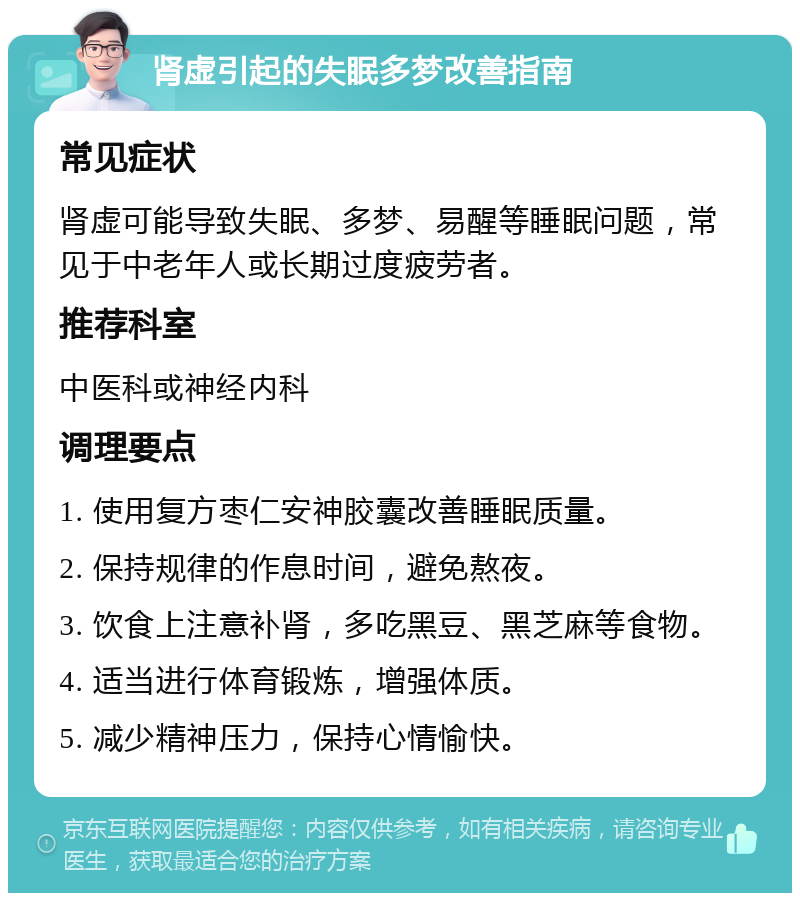 肾虚引起的失眠多梦改善指南 常见症状 肾虚可能导致失眠、多梦、易醒等睡眠问题，常见于中老年人或长期过度疲劳者。 推荐科室 中医科或神经内科 调理要点 1. 使用复方枣仁安神胶囊改善睡眠质量。 2. 保持规律的作息时间，避免熬夜。 3. 饮食上注意补肾，多吃黑豆、黑芝麻等食物。 4. 适当进行体育锻炼，增强体质。 5. 减少精神压力，保持心情愉快。