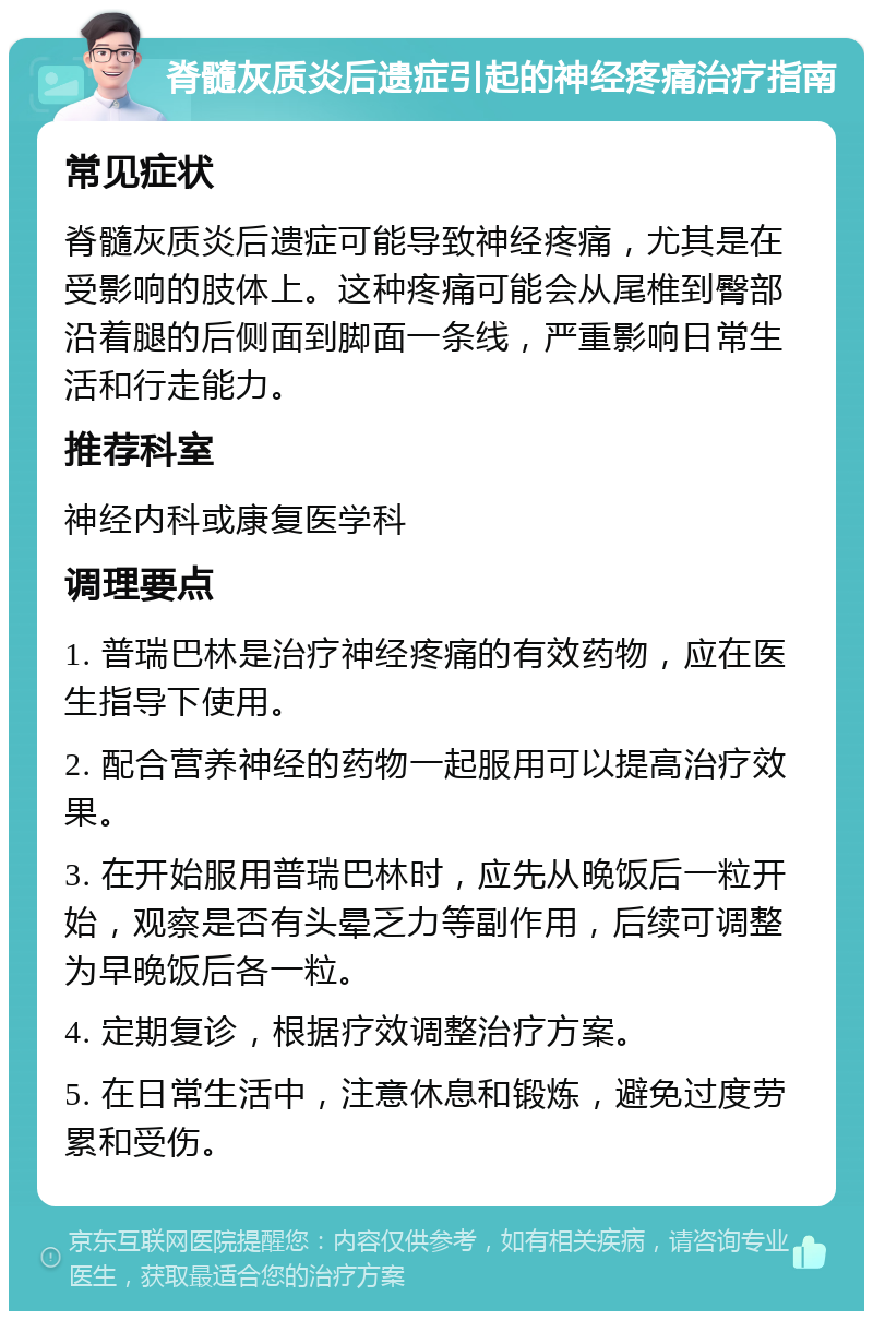 脊髓灰质炎后遗症引起的神经疼痛治疗指南 常见症状 脊髓灰质炎后遗症可能导致神经疼痛，尤其是在受影响的肢体上。这种疼痛可能会从尾椎到臀部沿着腿的后侧面到脚面一条线，严重影响日常生活和行走能力。 推荐科室 神经内科或康复医学科 调理要点 1. 普瑞巴林是治疗神经疼痛的有效药物，应在医生指导下使用。 2. 配合营养神经的药物一起服用可以提高治疗效果。 3. 在开始服用普瑞巴林时，应先从晚饭后一粒开始，观察是否有头晕乏力等副作用，后续可调整为早晚饭后各一粒。 4. 定期复诊，根据疗效调整治疗方案。 5. 在日常生活中，注意休息和锻炼，避免过度劳累和受伤。