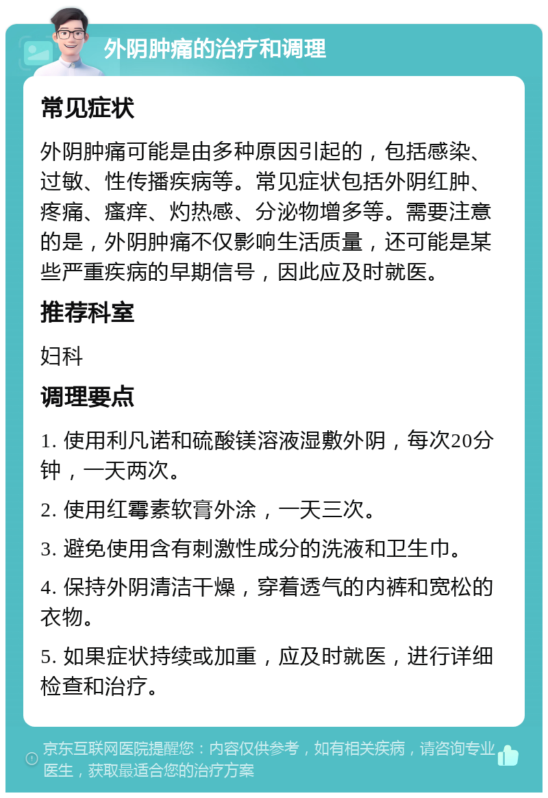 外阴肿痛的治疗和调理 常见症状 外阴肿痛可能是由多种原因引起的，包括感染、过敏、性传播疾病等。常见症状包括外阴红肿、疼痛、瘙痒、灼热感、分泌物增多等。需要注意的是，外阴肿痛不仅影响生活质量，还可能是某些严重疾病的早期信号，因此应及时就医。 推荐科室 妇科 调理要点 1. 使用利凡诺和硫酸镁溶液湿敷外阴，每次20分钟，一天两次。 2. 使用红霉素软膏外涂，一天三次。 3. 避免使用含有刺激性成分的洗液和卫生巾。 4. 保持外阴清洁干燥，穿着透气的内裤和宽松的衣物。 5. 如果症状持续或加重，应及时就医，进行详细检查和治疗。