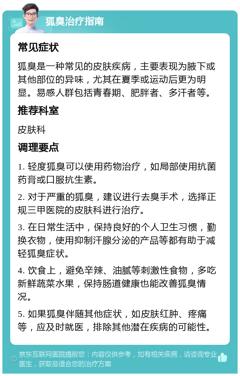 狐臭治疗指南 常见症状 狐臭是一种常见的皮肤疾病，主要表现为腋下或其他部位的异味，尤其在夏季或运动后更为明显。易感人群包括青春期、肥胖者、多汗者等。 推荐科室 皮肤科 调理要点 1. 轻度狐臭可以使用药物治疗，如局部使用抗菌药膏或口服抗生素。 2. 对于严重的狐臭，建议进行去臭手术，选择正规三甲医院的皮肤科进行治疗。 3. 在日常生活中，保持良好的个人卫生习惯，勤换衣物，使用抑制汗腺分泌的产品等都有助于减轻狐臭症状。 4. 饮食上，避免辛辣、油腻等刺激性食物，多吃新鲜蔬菜水果，保持肠道健康也能改善狐臭情况。 5. 如果狐臭伴随其他症状，如皮肤红肿、疼痛等，应及时就医，排除其他潜在疾病的可能性。