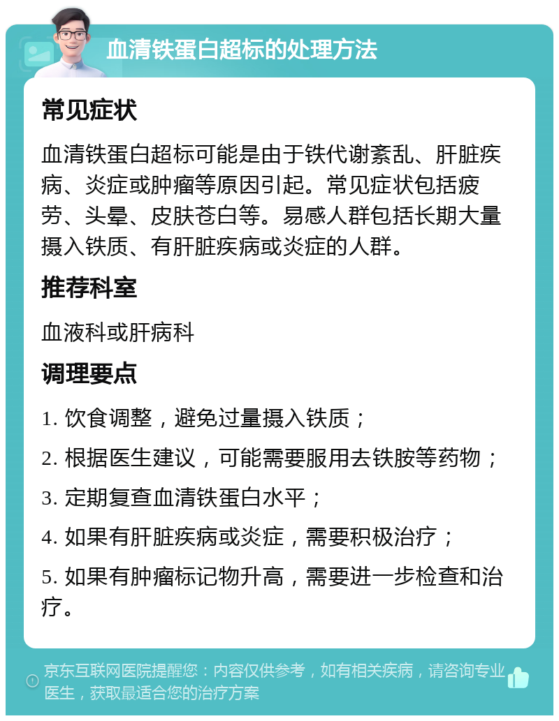 血清铁蛋白超标的处理方法 常见症状 血清铁蛋白超标可能是由于铁代谢紊乱、肝脏疾病、炎症或肿瘤等原因引起。常见症状包括疲劳、头晕、皮肤苍白等。易感人群包括长期大量摄入铁质、有肝脏疾病或炎症的人群。 推荐科室 血液科或肝病科 调理要点 1. 饮食调整，避免过量摄入铁质； 2. 根据医生建议，可能需要服用去铁胺等药物； 3. 定期复查血清铁蛋白水平； 4. 如果有肝脏疾病或炎症，需要积极治疗； 5. 如果有肿瘤标记物升高，需要进一步检查和治疗。