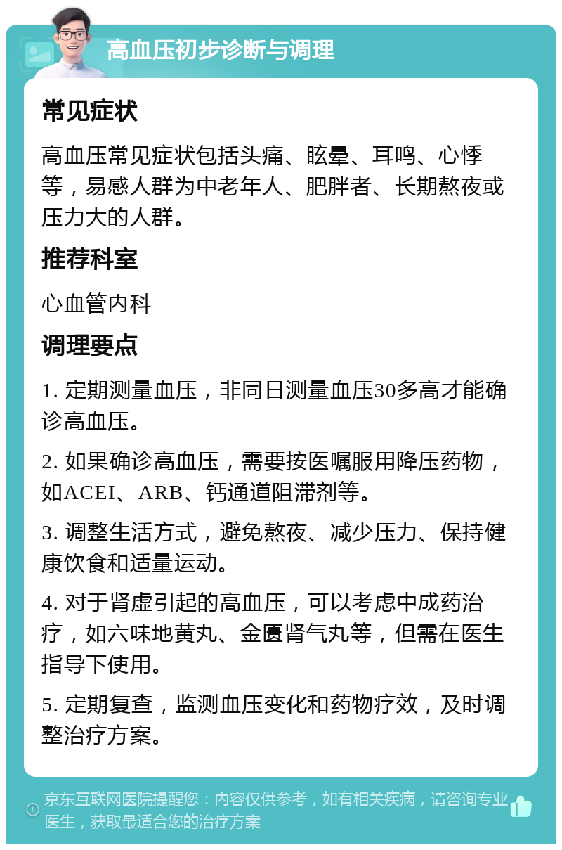 高血压初步诊断与调理 常见症状 高血压常见症状包括头痛、眩晕、耳鸣、心悸等，易感人群为中老年人、肥胖者、长期熬夜或压力大的人群。 推荐科室 心血管内科 调理要点 1. 定期测量血压，非同日测量血压30多高才能确诊高血压。 2. 如果确诊高血压，需要按医嘱服用降压药物，如ACEI、ARB、钙通道阻滞剂等。 3. 调整生活方式，避免熬夜、减少压力、保持健康饮食和适量运动。 4. 对于肾虚引起的高血压，可以考虑中成药治疗，如六味地黄丸、金匮肾气丸等，但需在医生指导下使用。 5. 定期复查，监测血压变化和药物疗效，及时调整治疗方案。