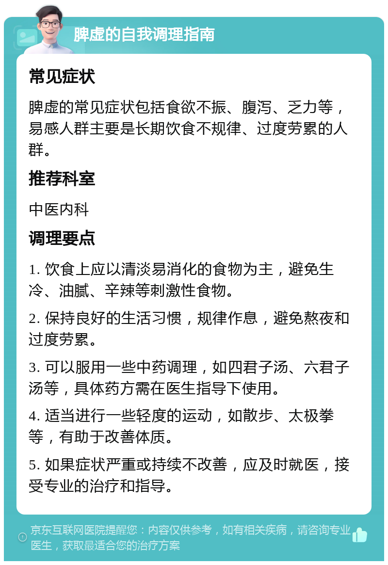 脾虚的自我调理指南 常见症状 脾虚的常见症状包括食欲不振、腹泻、乏力等，易感人群主要是长期饮食不规律、过度劳累的人群。 推荐科室 中医内科 调理要点 1. 饮食上应以清淡易消化的食物为主，避免生冷、油腻、辛辣等刺激性食物。 2. 保持良好的生活习惯，规律作息，避免熬夜和过度劳累。 3. 可以服用一些中药调理，如四君子汤、六君子汤等，具体药方需在医生指导下使用。 4. 适当进行一些轻度的运动，如散步、太极拳等，有助于改善体质。 5. 如果症状严重或持续不改善，应及时就医，接受专业的治疗和指导。