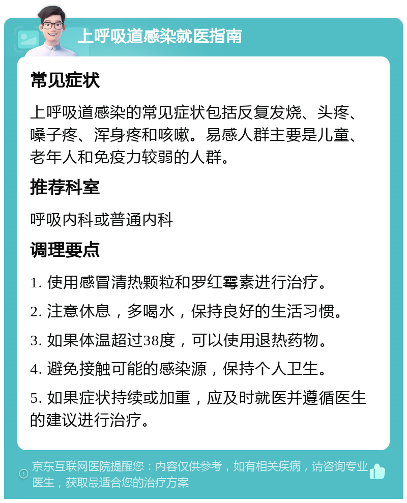 上呼吸道感染就医指南 常见症状 上呼吸道感染的常见症状包括反复发烧、头疼、嗓子疼、浑身疼和咳嗽。易感人群主要是儿童、老年人和免疫力较弱的人群。 推荐科室 呼吸内科或普通内科 调理要点 1. 使用感冒清热颗粒和罗红霉素进行治疗。 2. 注意休息，多喝水，保持良好的生活习惯。 3. 如果体温超过38度，可以使用退热药物。 4. 避免接触可能的感染源，保持个人卫生。 5. 如果症状持续或加重，应及时就医并遵循医生的建议进行治疗。