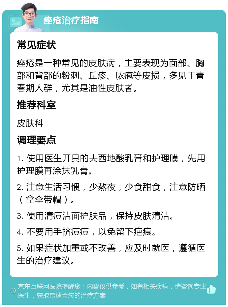 痤疮治疗指南 常见症状 痤疮是一种常见的皮肤病，主要表现为面部、胸部和背部的粉刺、丘疹、脓疱等皮损，多见于青春期人群，尤其是油性皮肤者。 推荐科室 皮肤科 调理要点 1. 使用医生开具的夫西地酸乳膏和护理膜，先用护理膜再涂抹乳膏。 2. 注意生活习惯，少熬夜，少食甜食，注意防晒（拿伞带帽）。 3. 使用清痘洁面护肤品，保持皮肤清洁。 4. 不要用手挤痘痘，以免留下疤痕。 5. 如果症状加重或不改善，应及时就医，遵循医生的治疗建议。