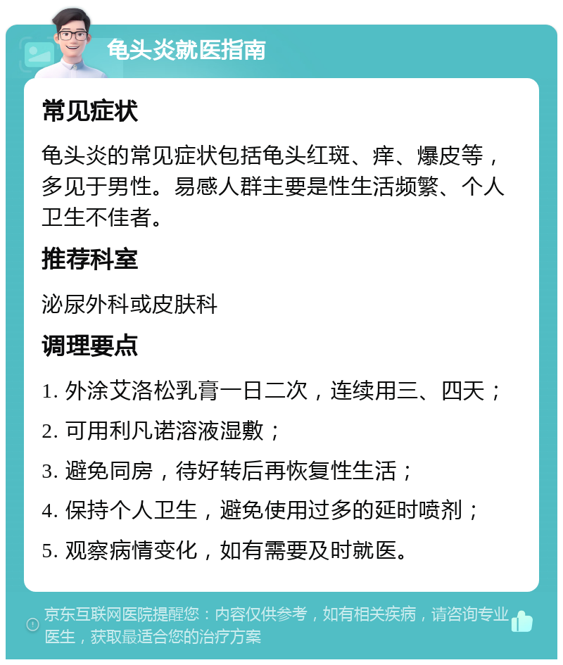 龟头炎就医指南 常见症状 龟头炎的常见症状包括龟头红斑、痒、爆皮等，多见于男性。易感人群主要是性生活频繁、个人卫生不佳者。 推荐科室 泌尿外科或皮肤科 调理要点 1. 外涂艾洛松乳膏一日二次，连续用三、四天； 2. 可用利凡诺溶液湿敷； 3. 避免同房，待好转后再恢复性生活； 4. 保持个人卫生，避免使用过多的延时喷剂； 5. 观察病情变化，如有需要及时就医。