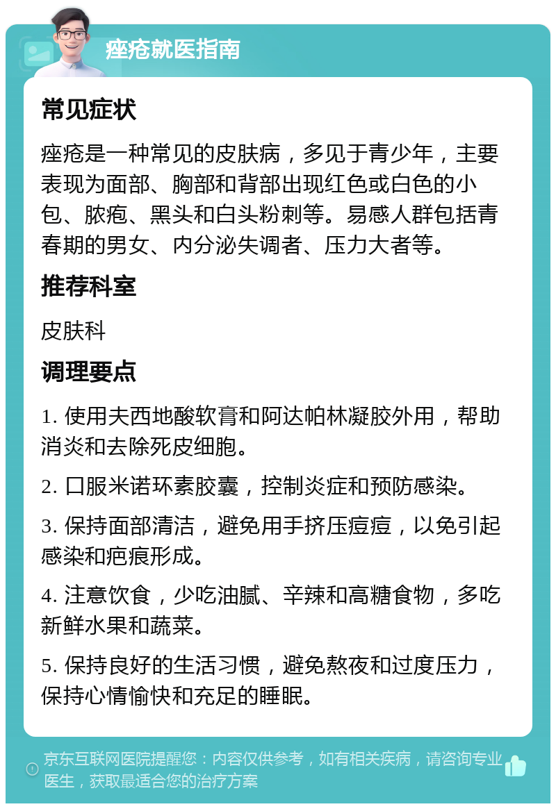 痤疮就医指南 常见症状 痤疮是一种常见的皮肤病，多见于青少年，主要表现为面部、胸部和背部出现红色或白色的小包、脓疱、黑头和白头粉刺等。易感人群包括青春期的男女、内分泌失调者、压力大者等。 推荐科室 皮肤科 调理要点 1. 使用夫西地酸软膏和阿达帕林凝胶外用，帮助消炎和去除死皮细胞。 2. 口服米诺环素胶囊，控制炎症和预防感染。 3. 保持面部清洁，避免用手挤压痘痘，以免引起感染和疤痕形成。 4. 注意饮食，少吃油腻、辛辣和高糖食物，多吃新鲜水果和蔬菜。 5. 保持良好的生活习惯，避免熬夜和过度压力，保持心情愉快和充足的睡眠。