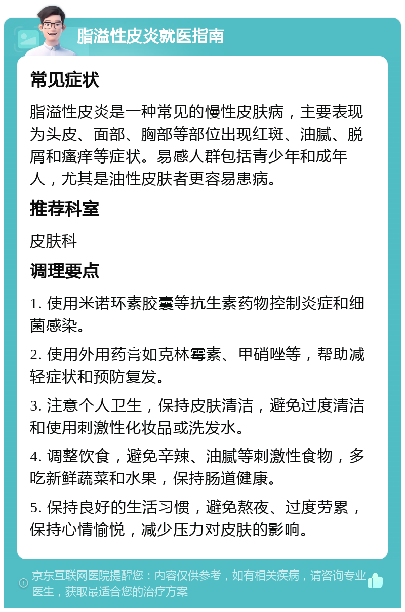 脂溢性皮炎就医指南 常见症状 脂溢性皮炎是一种常见的慢性皮肤病，主要表现为头皮、面部、胸部等部位出现红斑、油腻、脱屑和瘙痒等症状。易感人群包括青少年和成年人，尤其是油性皮肤者更容易患病。 推荐科室 皮肤科 调理要点 1. 使用米诺环素胶囊等抗生素药物控制炎症和细菌感染。 2. 使用外用药膏如克林霉素、甲硝唑等，帮助减轻症状和预防复发。 3. 注意个人卫生，保持皮肤清洁，避免过度清洁和使用刺激性化妆品或洗发水。 4. 调整饮食，避免辛辣、油腻等刺激性食物，多吃新鲜蔬菜和水果，保持肠道健康。 5. 保持良好的生活习惯，避免熬夜、过度劳累，保持心情愉悦，减少压力对皮肤的影响。