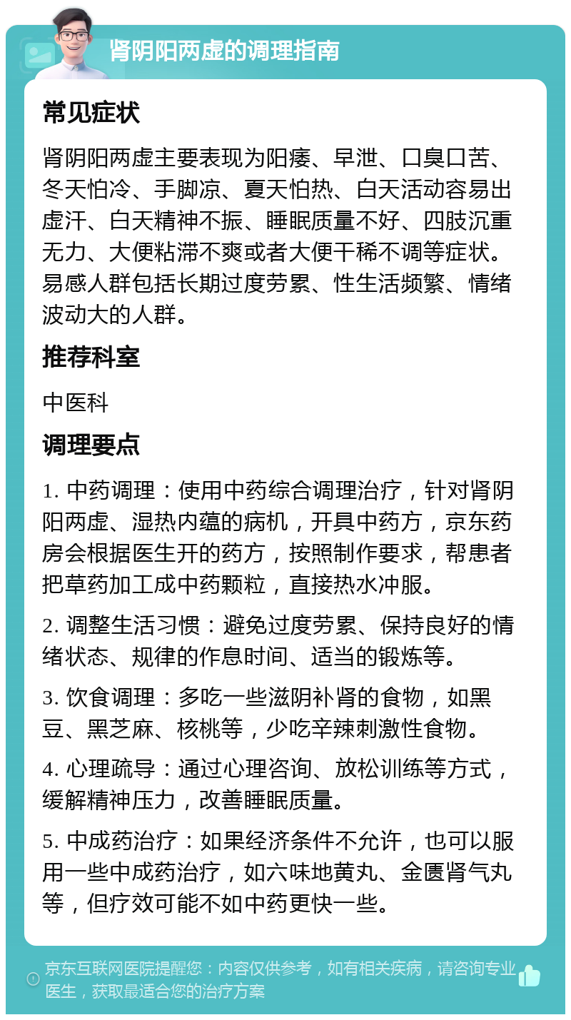 肾阴阳两虚的调理指南 常见症状 肾阴阳两虚主要表现为阳痿、早泄、口臭口苦、冬天怕冷、手脚凉、夏天怕热、白天活动容易出虚汗、白天精神不振、睡眠质量不好、四肢沉重无力、大便粘滞不爽或者大便干稀不调等症状。易感人群包括长期过度劳累、性生活频繁、情绪波动大的人群。 推荐科室 中医科 调理要点 1. 中药调理：使用中药综合调理治疗，针对肾阴阳两虚、湿热内蕴的病机，开具中药方，京东药房会根据医生开的药方，按照制作要求，帮患者把草药加工成中药颗粒，直接热水冲服。 2. 调整生活习惯：避免过度劳累、保持良好的情绪状态、规律的作息时间、适当的锻炼等。 3. 饮食调理：多吃一些滋阴补肾的食物，如黑豆、黑芝麻、核桃等，少吃辛辣刺激性食物。 4. 心理疏导：通过心理咨询、放松训练等方式，缓解精神压力，改善睡眠质量。 5. 中成药治疗：如果经济条件不允许，也可以服用一些中成药治疗，如六味地黄丸、金匮肾气丸等，但疗效可能不如中药更快一些。