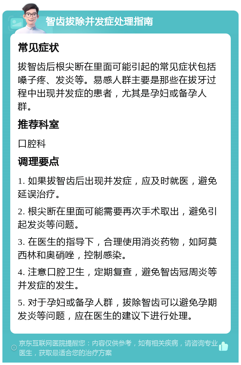 智齿拔除并发症处理指南 常见症状 拔智齿后根尖断在里面可能引起的常见症状包括嗓子疼、发炎等。易感人群主要是那些在拔牙过程中出现并发症的患者，尤其是孕妇或备孕人群。 推荐科室 口腔科 调理要点 1. 如果拔智齿后出现并发症，应及时就医，避免延误治疗。 2. 根尖断在里面可能需要再次手术取出，避免引起发炎等问题。 3. 在医生的指导下，合理使用消炎药物，如阿莫西林和奥硝唑，控制感染。 4. 注意口腔卫生，定期复查，避免智齿冠周炎等并发症的发生。 5. 对于孕妇或备孕人群，拔除智齿可以避免孕期发炎等问题，应在医生的建议下进行处理。