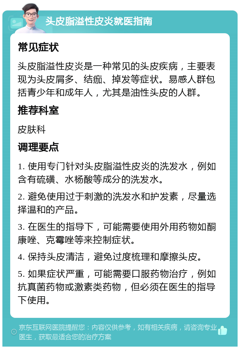 头皮脂溢性皮炎就医指南 常见症状 头皮脂溢性皮炎是一种常见的头皮疾病，主要表现为头皮屑多、结痂、掉发等症状。易感人群包括青少年和成年人，尤其是油性头皮的人群。 推荐科室 皮肤科 调理要点 1. 使用专门针对头皮脂溢性皮炎的洗发水，例如含有硫磺、水杨酸等成分的洗发水。 2. 避免使用过于刺激的洗发水和护发素，尽量选择温和的产品。 3. 在医生的指导下，可能需要使用外用药物如酮康唑、克霉唑等来控制症状。 4. 保持头皮清洁，避免过度梳理和摩擦头皮。 5. 如果症状严重，可能需要口服药物治疗，例如抗真菌药物或激素类药物，但必须在医生的指导下使用。