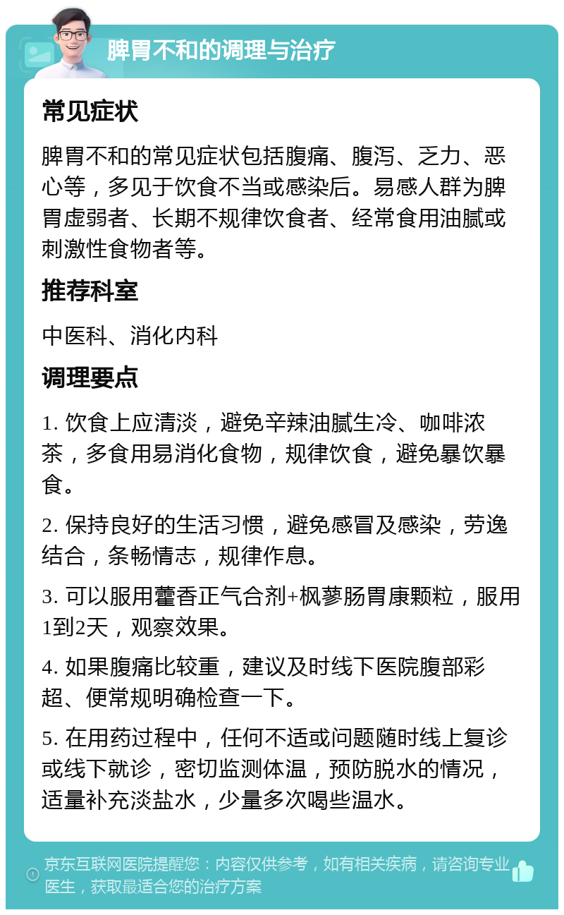 脾胃不和的调理与治疗 常见症状 脾胃不和的常见症状包括腹痛、腹泻、乏力、恶心等，多见于饮食不当或感染后。易感人群为脾胃虚弱者、长期不规律饮食者、经常食用油腻或刺激性食物者等。 推荐科室 中医科、消化内科 调理要点 1. 饮食上应清淡，避免辛辣油腻生冷、咖啡浓茶，多食用易消化食物，规律饮食，避免暴饮暴食。 2. 保持良好的生活习惯，避免感冒及感染，劳逸结合，条畅情志，规律作息。 3. 可以服用藿香正气合剂+枫蓼肠胃康颗粒，服用1到2天，观察效果。 4. 如果腹痛比较重，建议及时线下医院腹部彩超、便常规明确检查一下。 5. 在用药过程中，任何不适或问题随时线上复诊或线下就诊，密切监测体温，预防脱水的情况，适量补充淡盐水，少量多次喝些温水。