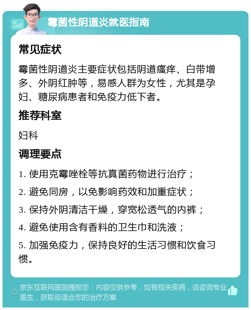 霉菌性阴道炎就医指南 常见症状 霉菌性阴道炎主要症状包括阴道瘙痒、白带增多、外阴红肿等，易感人群为女性，尤其是孕妇、糖尿病患者和免疫力低下者。 推荐科室 妇科 调理要点 1. 使用克霉唑栓等抗真菌药物进行治疗； 2. 避免同房，以免影响药效和加重症状； 3. 保持外阴清洁干燥，穿宽松透气的内裤； 4. 避免使用含有香料的卫生巾和洗液； 5. 加强免疫力，保持良好的生活习惯和饮食习惯。