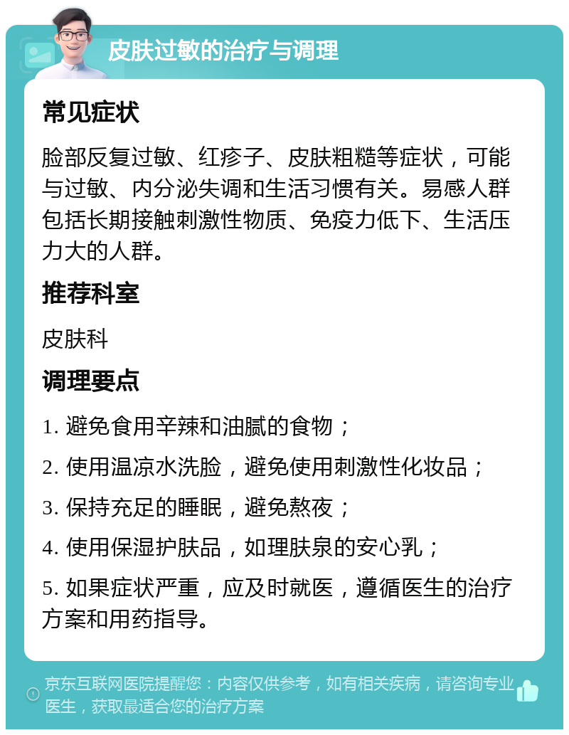 皮肤过敏的治疗与调理 常见症状 脸部反复过敏、红疹子、皮肤粗糙等症状，可能与过敏、内分泌失调和生活习惯有关。易感人群包括长期接触刺激性物质、免疫力低下、生活压力大的人群。 推荐科室 皮肤科 调理要点 1. 避免食用辛辣和油腻的食物； 2. 使用温凉水洗脸，避免使用刺激性化妆品； 3. 保持充足的睡眠，避免熬夜； 4. 使用保湿护肤品，如理肤泉的安心乳； 5. 如果症状严重，应及时就医，遵循医生的治疗方案和用药指导。