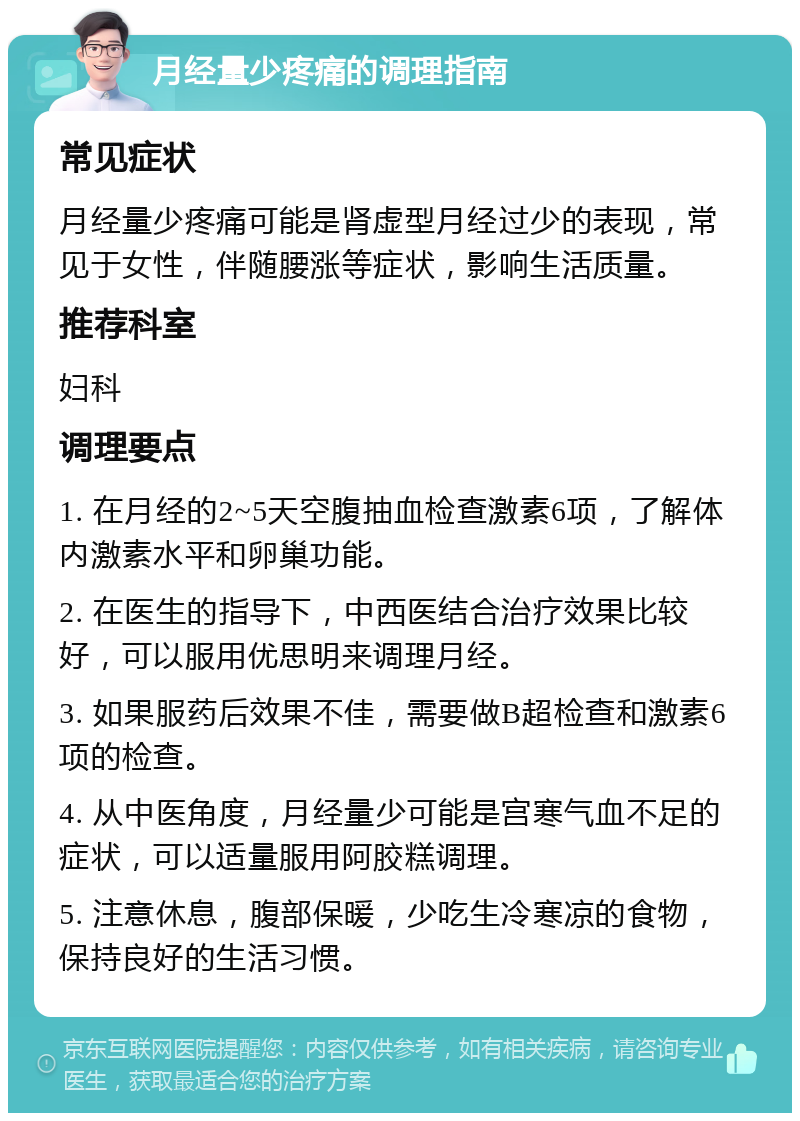 月经量少疼痛的调理指南 常见症状 月经量少疼痛可能是肾虚型月经过少的表现，常见于女性，伴随腰涨等症状，影响生活质量。 推荐科室 妇科 调理要点 1. 在月经的2~5天空腹抽血检查激素6项，了解体内激素水平和卵巢功能。 2. 在医生的指导下，中西医结合治疗效果比较好，可以服用优思明来调理月经。 3. 如果服药后效果不佳，需要做B超检查和激素6项的检查。 4. 从中医角度，月经量少可能是宫寒气血不足的症状，可以适量服用阿胶糕调理。 5. 注意休息，腹部保暖，少吃生冷寒凉的食物，保持良好的生活习惯。