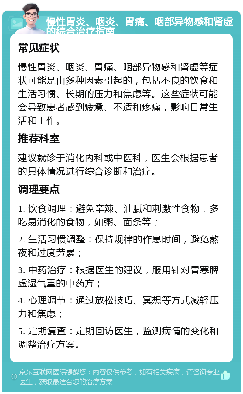 慢性胃炎、咽炎、胃痛、咽部异物感和肾虚的综合治疗指南 常见症状 慢性胃炎、咽炎、胃痛、咽部异物感和肾虚等症状可能是由多种因素引起的，包括不良的饮食和生活习惯、长期的压力和焦虑等。这些症状可能会导致患者感到疲惫、不适和疼痛，影响日常生活和工作。 推荐科室 建议就诊于消化内科或中医科，医生会根据患者的具体情况进行综合诊断和治疗。 调理要点 1. 饮食调理：避免辛辣、油腻和刺激性食物，多吃易消化的食物，如粥、面条等； 2. 生活习惯调整：保持规律的作息时间，避免熬夜和过度劳累； 3. 中药治疗：根据医生的建议，服用针对胃寒脾虚湿气重的中药方； 4. 心理调节：通过放松技巧、冥想等方式减轻压力和焦虑； 5. 定期复查：定期回访医生，监测病情的变化和调整治疗方案。