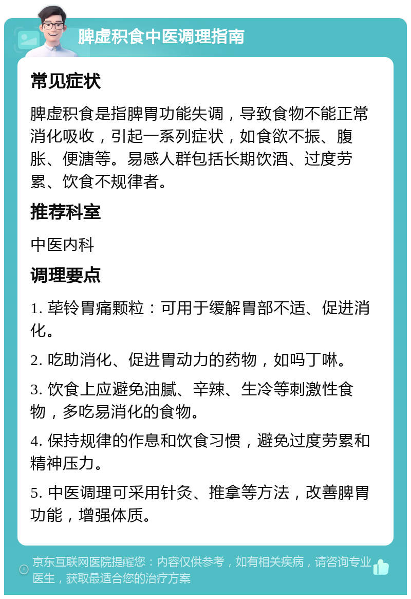 脾虚积食中医调理指南 常见症状 脾虚积食是指脾胃功能失调，导致食物不能正常消化吸收，引起一系列症状，如食欲不振、腹胀、便溏等。易感人群包括长期饮酒、过度劳累、饮食不规律者。 推荐科室 中医内科 调理要点 1. 荜铃胃痛颗粒：可用于缓解胃部不适、促进消化。 2. 吃助消化、促进胃动力的药物，如吗丁啉。 3. 饮食上应避免油腻、辛辣、生冷等刺激性食物，多吃易消化的食物。 4. 保持规律的作息和饮食习惯，避免过度劳累和精神压力。 5. 中医调理可采用针灸、推拿等方法，改善脾胃功能，增强体质。