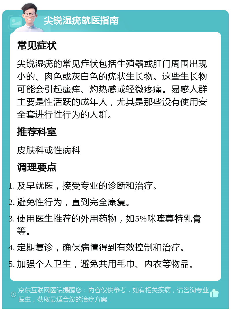 尖锐湿疣就医指南 常见症状 尖锐湿疣的常见症状包括生殖器或肛门周围出现小的、肉色或灰白色的疣状生长物。这些生长物可能会引起瘙痒、灼热感或轻微疼痛。易感人群主要是性活跃的成年人，尤其是那些没有使用安全套进行性行为的人群。 推荐科室 皮肤科或性病科 调理要点 及早就医，接受专业的诊断和治疗。 避免性行为，直到完全康复。 使用医生推荐的外用药物，如5%咪喹莫特乳膏等。 定期复诊，确保病情得到有效控制和治疗。 加强个人卫生，避免共用毛巾、内衣等物品。