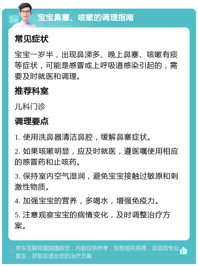 宝宝鼻塞、咳嗽的调理指南 常见症状 宝宝一岁半，出现鼻涕多、晚上鼻塞、咳嗽有痰等症状，可能是感冒或上呼吸道感染引起的，需要及时就医和调理。 推荐科室 儿科门诊 调理要点 1. 使用洗鼻器清洁鼻腔，缓解鼻塞症状。 2. 如果咳嗽明显，应及时就医，遵医嘱使用相应的感冒药和止咳药。 3. 保持室内空气湿润，避免宝宝接触过敏原和刺激性物质。 4. 加强宝宝的营养，多喝水，增强免疫力。 5. 注意观察宝宝的病情变化，及时调整治疗方案。