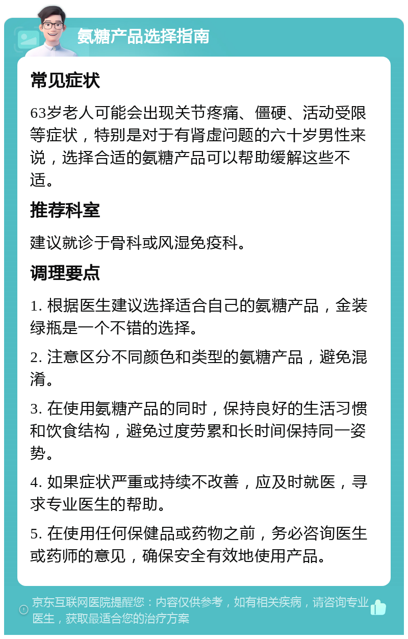 氨糖产品选择指南 常见症状 63岁老人可能会出现关节疼痛、僵硬、活动受限等症状，特别是对于有肾虚问题的六十岁男性来说，选择合适的氨糖产品可以帮助缓解这些不适。 推荐科室 建议就诊于骨科或风湿免疫科。 调理要点 1. 根据医生建议选择适合自己的氨糖产品，金装绿瓶是一个不错的选择。 2. 注意区分不同颜色和类型的氨糖产品，避免混淆。 3. 在使用氨糖产品的同时，保持良好的生活习惯和饮食结构，避免过度劳累和长时间保持同一姿势。 4. 如果症状严重或持续不改善，应及时就医，寻求专业医生的帮助。 5. 在使用任何保健品或药物之前，务必咨询医生或药师的意见，确保安全有效地使用产品。