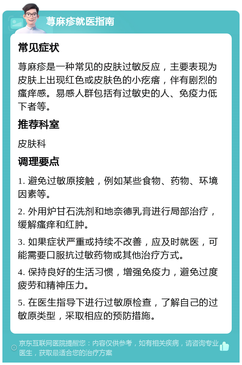 荨麻疹就医指南 常见症状 荨麻疹是一种常见的皮肤过敏反应，主要表现为皮肤上出现红色或皮肤色的小疙瘩，伴有剧烈的瘙痒感。易感人群包括有过敏史的人、免疫力低下者等。 推荐科室 皮肤科 调理要点 1. 避免过敏原接触，例如某些食物、药物、环境因素等。 2. 外用炉甘石洗剂和地奈德乳膏进行局部治疗，缓解瘙痒和红肿。 3. 如果症状严重或持续不改善，应及时就医，可能需要口服抗过敏药物或其他治疗方式。 4. 保持良好的生活习惯，增强免疫力，避免过度疲劳和精神压力。 5. 在医生指导下进行过敏原检查，了解自己的过敏原类型，采取相应的预防措施。