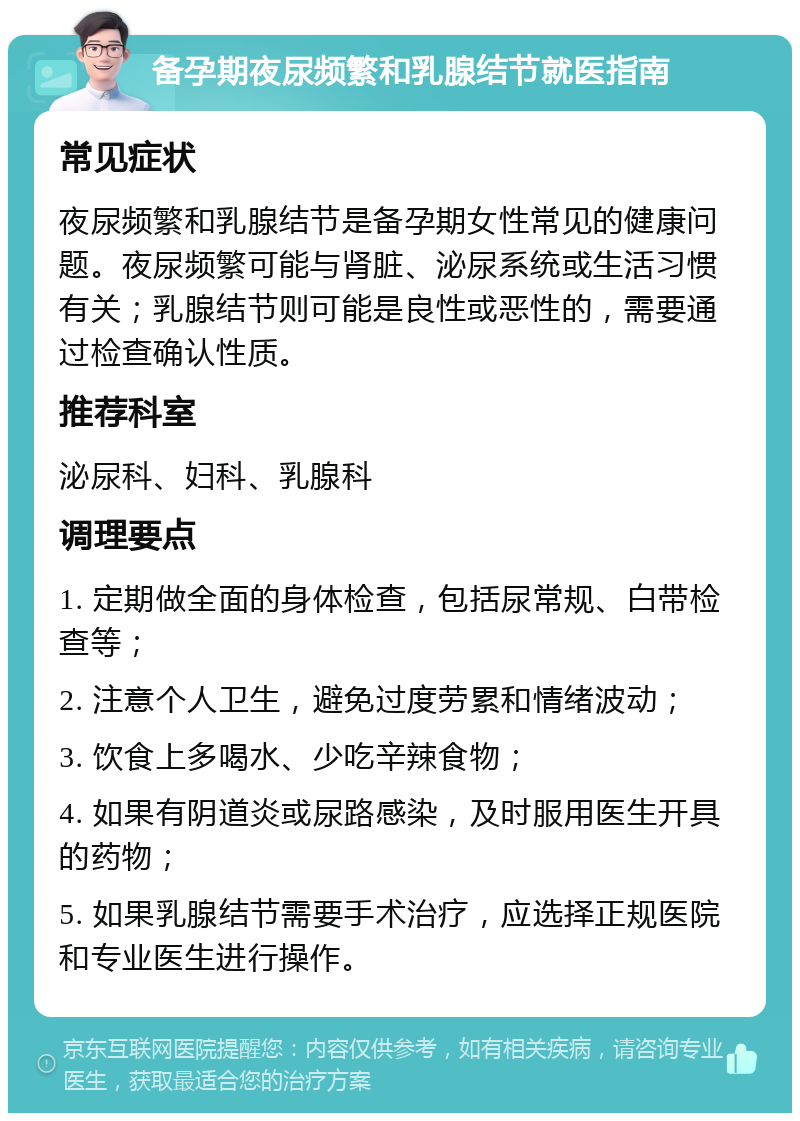 备孕期夜尿频繁和乳腺结节就医指南 常见症状 夜尿频繁和乳腺结节是备孕期女性常见的健康问题。夜尿频繁可能与肾脏、泌尿系统或生活习惯有关；乳腺结节则可能是良性或恶性的，需要通过检查确认性质。 推荐科室 泌尿科、妇科、乳腺科 调理要点 1. 定期做全面的身体检查，包括尿常规、白带检查等； 2. 注意个人卫生，避免过度劳累和情绪波动； 3. 饮食上多喝水、少吃辛辣食物； 4. 如果有阴道炎或尿路感染，及时服用医生开具的药物； 5. 如果乳腺结节需要手术治疗，应选择正规医院和专业医生进行操作。