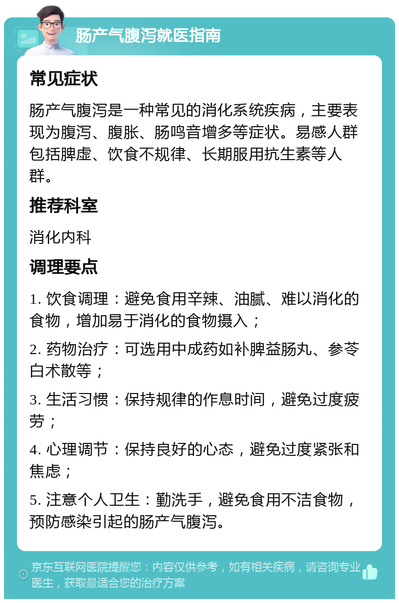 肠产气腹泻就医指南 常见症状 肠产气腹泻是一种常见的消化系统疾病，主要表现为腹泻、腹胀、肠鸣音增多等症状。易感人群包括脾虚、饮食不规律、长期服用抗生素等人群。 推荐科室 消化内科 调理要点 1. 饮食调理：避免食用辛辣、油腻、难以消化的食物，增加易于消化的食物摄入； 2. 药物治疗：可选用中成药如补脾益肠丸、参苓白术散等； 3. 生活习惯：保持规律的作息时间，避免过度疲劳； 4. 心理调节：保持良好的心态，避免过度紧张和焦虑； 5. 注意个人卫生：勤洗手，避免食用不洁食物，预防感染引起的肠产气腹泻。