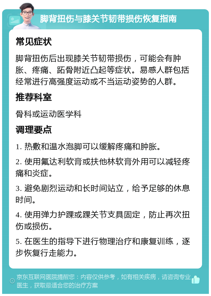 脚背扭伤与膝关节韧带损伤恢复指南 常见症状 脚背扭伤后出现膝关节韧带损伤，可能会有肿胀、疼痛、跖骨附近凸起等症状。易感人群包括经常进行高强度运动或不当运动姿势的人群。 推荐科室 骨科或运动医学科 调理要点 1. 热敷和温水泡脚可以缓解疼痛和肿胀。 2. 使用氟达利软膏或扶他林软膏外用可以减轻疼痛和炎症。 3. 避免剧烈运动和长时间站立，给予足够的休息时间。 4. 使用弹力护踝或踝关节支具固定，防止再次扭伤或损伤。 5. 在医生的指导下进行物理治疗和康复训练，逐步恢复行走能力。