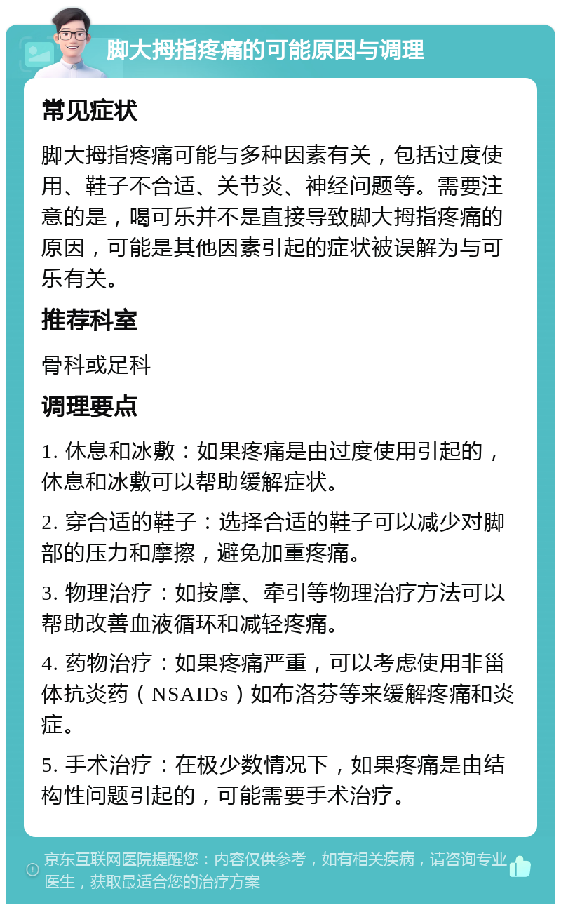 脚大拇指疼痛的可能原因与调理 常见症状 脚大拇指疼痛可能与多种因素有关，包括过度使用、鞋子不合适、关节炎、神经问题等。需要注意的是，喝可乐并不是直接导致脚大拇指疼痛的原因，可能是其他因素引起的症状被误解为与可乐有关。 推荐科室 骨科或足科 调理要点 1. 休息和冰敷：如果疼痛是由过度使用引起的，休息和冰敷可以帮助缓解症状。 2. 穿合适的鞋子：选择合适的鞋子可以减少对脚部的压力和摩擦，避免加重疼痛。 3. 物理治疗：如按摩、牵引等物理治疗方法可以帮助改善血液循环和减轻疼痛。 4. 药物治疗：如果疼痛严重，可以考虑使用非甾体抗炎药（NSAIDs）如布洛芬等来缓解疼痛和炎症。 5. 手术治疗：在极少数情况下，如果疼痛是由结构性问题引起的，可能需要手术治疗。