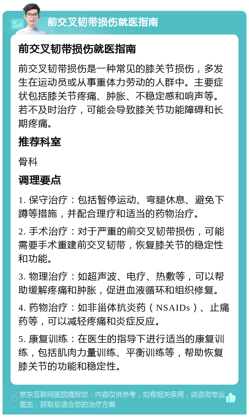 前交叉韧带损伤就医指南 前交叉韧带损伤就医指南 前交叉韧带损伤是一种常见的膝关节损伤，多发生在运动员或从事重体力劳动的人群中。主要症状包括膝关节疼痛、肿胀、不稳定感和响声等。若不及时治疗，可能会导致膝关节功能障碍和长期疼痛。 推荐科室 骨科 调理要点 1. 保守治疗：包括暂停运动、弯腿休息、避免下蹲等措施，并配合理疗和适当的药物治疗。 2. 手术治疗：对于严重的前交叉韧带损伤，可能需要手术重建前交叉韧带，恢复膝关节的稳定性和功能。 3. 物理治疗：如超声波、电疗、热敷等，可以帮助缓解疼痛和肿胀，促进血液循环和组织修复。 4. 药物治疗：如非甾体抗炎药（NSAIDs）、止痛药等，可以减轻疼痛和炎症反应。 5. 康复训练：在医生的指导下进行适当的康复训练，包括肌肉力量训练、平衡训练等，帮助恢复膝关节的功能和稳定性。