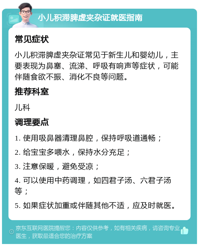 小儿积滞脾虚夹杂证就医指南 常见症状 小儿积滞脾虚夹杂证常见于新生儿和婴幼儿，主要表现为鼻塞、流涕、呼吸有响声等症状，可能伴随食欲不振、消化不良等问题。 推荐科室 儿科 调理要点 1. 使用吸鼻器清理鼻腔，保持呼吸道通畅； 2. 给宝宝多喂水，保持水分充足； 3. 注意保暖，避免受凉； 4. 可以使用中药调理，如四君子汤、六君子汤等； 5. 如果症状加重或伴随其他不适，应及时就医。