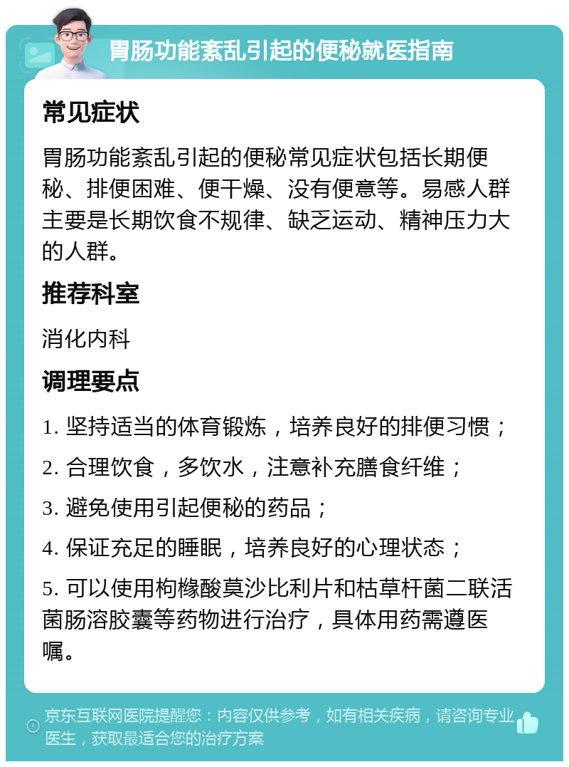 胃肠功能紊乱引起的便秘就医指南 常见症状 胃肠功能紊乱引起的便秘常见症状包括长期便秘、排便困难、便干燥、没有便意等。易感人群主要是长期饮食不规律、缺乏运动、精神压力大的人群。 推荐科室 消化内科 调理要点 1. 坚持适当的体育锻炼，培养良好的排便习惯； 2. 合理饮食，多饮水，注意补充膳食纤维； 3. 避免使用引起便秘的药品； 4. 保证充足的睡眠，培养良好的心理状态； 5. 可以使用枸橼酸莫沙比利片和枯草杆菌二联活菌肠溶胶囊等药物进行治疗，具体用药需遵医嘱。