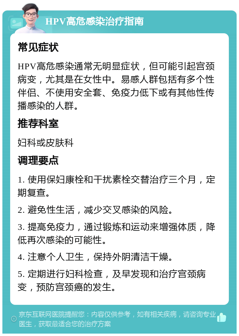 HPV高危感染治疗指南 常见症状 HPV高危感染通常无明显症状，但可能引起宫颈病变，尤其是在女性中。易感人群包括有多个性伴侣、不使用安全套、免疫力低下或有其他性传播感染的人群。 推荐科室 妇科或皮肤科 调理要点 1. 使用保妇康栓和干扰素栓交替治疗三个月，定期复查。 2. 避免性生活，减少交叉感染的风险。 3. 提高免疫力，通过锻炼和运动来增强体质，降低再次感染的可能性。 4. 注意个人卫生，保持外阴清洁干燥。 5. 定期进行妇科检查，及早发现和治疗宫颈病变，预防宫颈癌的发生。