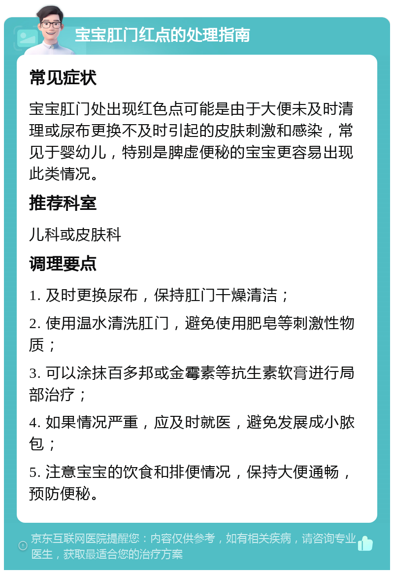 宝宝肛门红点的处理指南 常见症状 宝宝肛门处出现红色点可能是由于大便未及时清理或尿布更换不及时引起的皮肤刺激和感染，常见于婴幼儿，特别是脾虚便秘的宝宝更容易出现此类情况。 推荐科室 儿科或皮肤科 调理要点 1. 及时更换尿布，保持肛门干燥清洁； 2. 使用温水清洗肛门，避免使用肥皂等刺激性物质； 3. 可以涂抹百多邦或金霉素等抗生素软膏进行局部治疗； 4. 如果情况严重，应及时就医，避免发展成小脓包； 5. 注意宝宝的饮食和排便情况，保持大便通畅，预防便秘。