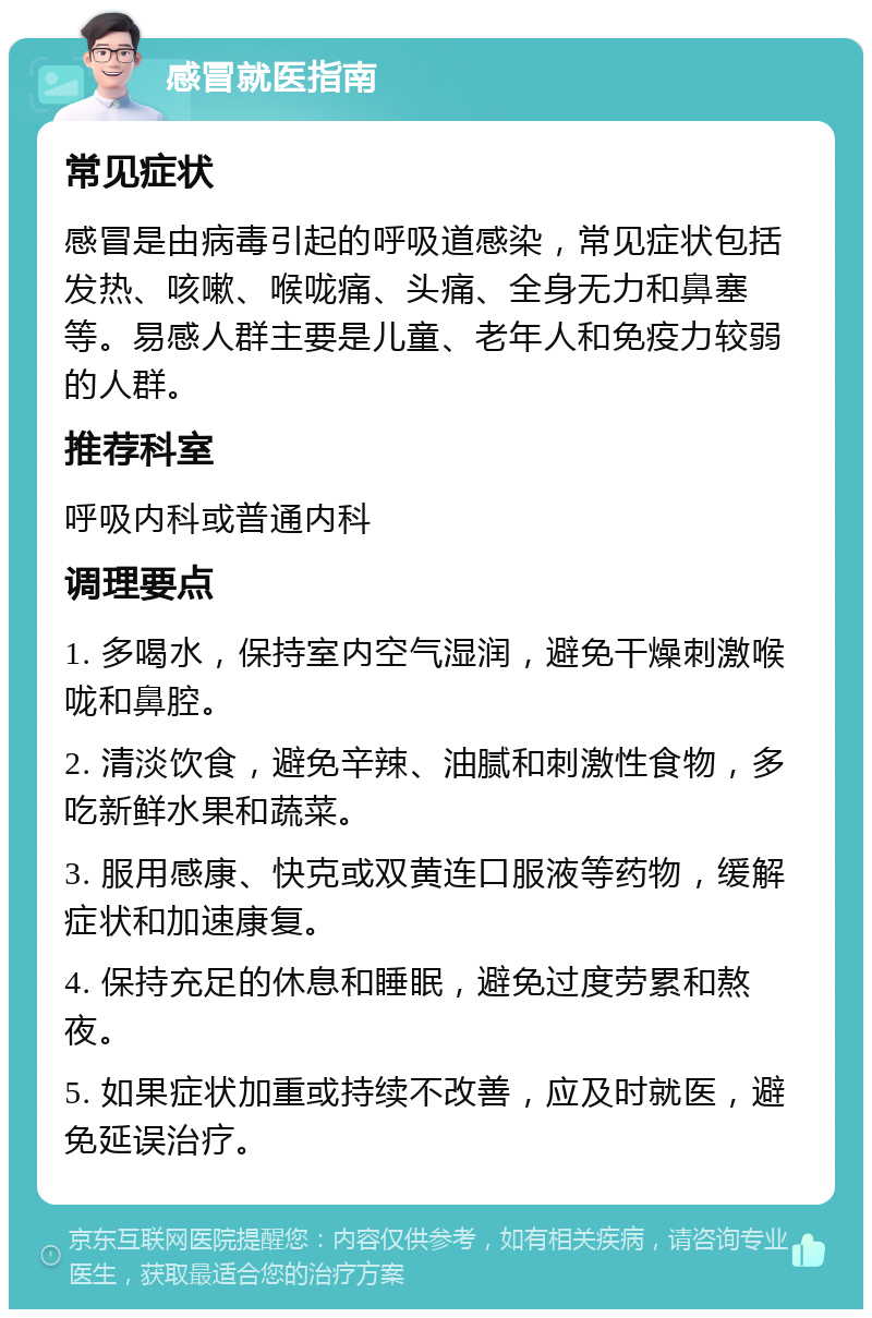 感冒就医指南 常见症状 感冒是由病毒引起的呼吸道感染，常见症状包括发热、咳嗽、喉咙痛、头痛、全身无力和鼻塞等。易感人群主要是儿童、老年人和免疫力较弱的人群。 推荐科室 呼吸内科或普通内科 调理要点 1. 多喝水，保持室内空气湿润，避免干燥刺激喉咙和鼻腔。 2. 清淡饮食，避免辛辣、油腻和刺激性食物，多吃新鲜水果和蔬菜。 3. 服用感康、快克或双黄连口服液等药物，缓解症状和加速康复。 4. 保持充足的休息和睡眠，避免过度劳累和熬夜。 5. 如果症状加重或持续不改善，应及时就医，避免延误治疗。