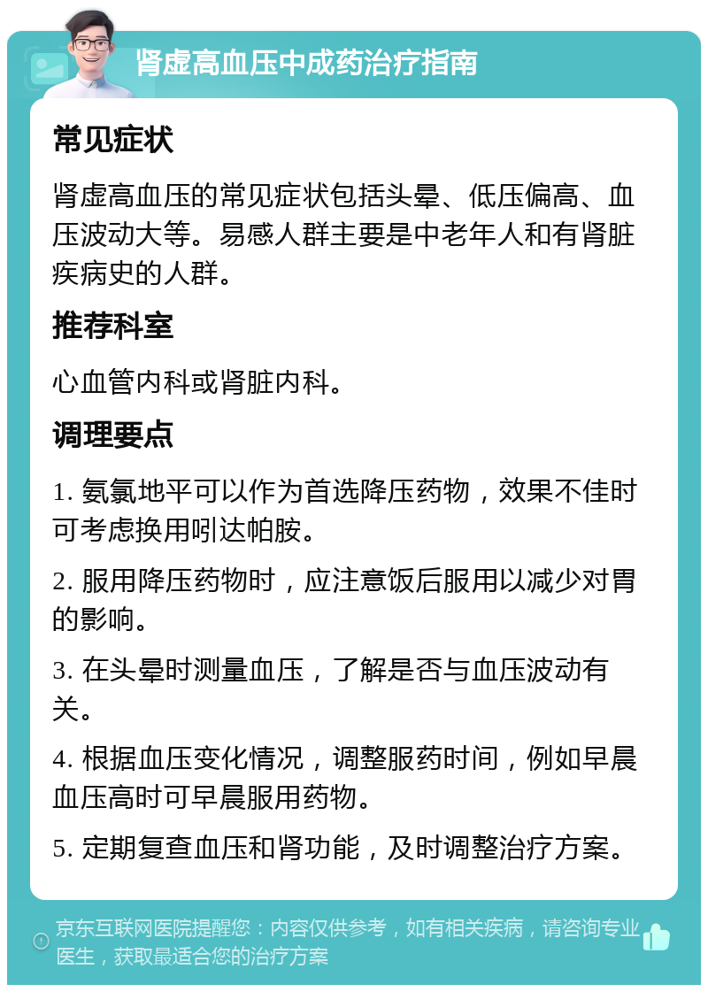 肾虚高血压中成药治疗指南 常见症状 肾虚高血压的常见症状包括头晕、低压偏高、血压波动大等。易感人群主要是中老年人和有肾脏疾病史的人群。 推荐科室 心血管内科或肾脏内科。 调理要点 1. 氨氯地平可以作为首选降压药物，效果不佳时可考虑换用吲达帕胺。 2. 服用降压药物时，应注意饭后服用以减少对胃的影响。 3. 在头晕时测量血压，了解是否与血压波动有关。 4. 根据血压变化情况，调整服药时间，例如早晨血压高时可早晨服用药物。 5. 定期复查血压和肾功能，及时调整治疗方案。