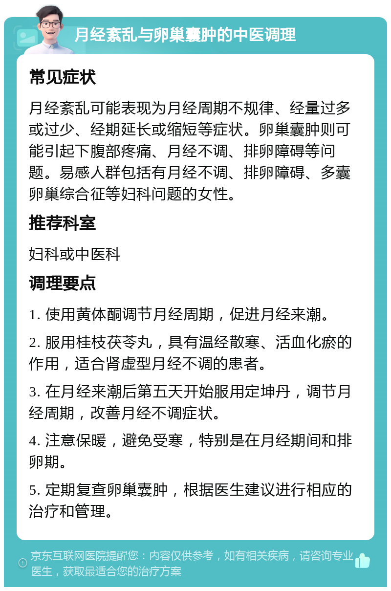 月经紊乱与卵巢囊肿的中医调理 常见症状 月经紊乱可能表现为月经周期不规律、经量过多或过少、经期延长或缩短等症状。卵巢囊肿则可能引起下腹部疼痛、月经不调、排卵障碍等问题。易感人群包括有月经不调、排卵障碍、多囊卵巢综合征等妇科问题的女性。 推荐科室 妇科或中医科 调理要点 1. 使用黄体酮调节月经周期，促进月经来潮。 2. 服用桂枝茯苓丸，具有温经散寒、活血化瘀的作用，适合肾虚型月经不调的患者。 3. 在月经来潮后第五天开始服用定坤丹，调节月经周期，改善月经不调症状。 4. 注意保暖，避免受寒，特别是在月经期间和排卵期。 5. 定期复查卵巢囊肿，根据医生建议进行相应的治疗和管理。