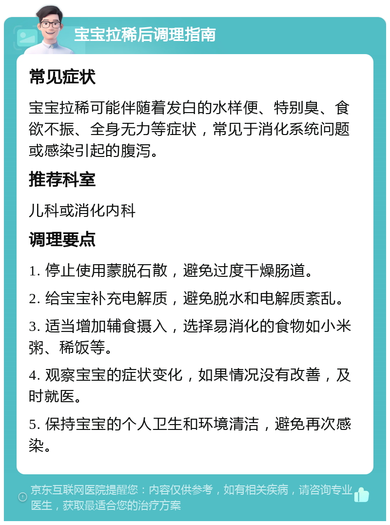 宝宝拉稀后调理指南 常见症状 宝宝拉稀可能伴随着发白的水样便、特别臭、食欲不振、全身无力等症状，常见于消化系统问题或感染引起的腹泻。 推荐科室 儿科或消化内科 调理要点 1. 停止使用蒙脱石散，避免过度干燥肠道。 2. 给宝宝补充电解质，避免脱水和电解质紊乱。 3. 适当增加辅食摄入，选择易消化的食物如小米粥、稀饭等。 4. 观察宝宝的症状变化，如果情况没有改善，及时就医。 5. 保持宝宝的个人卫生和环境清洁，避免再次感染。