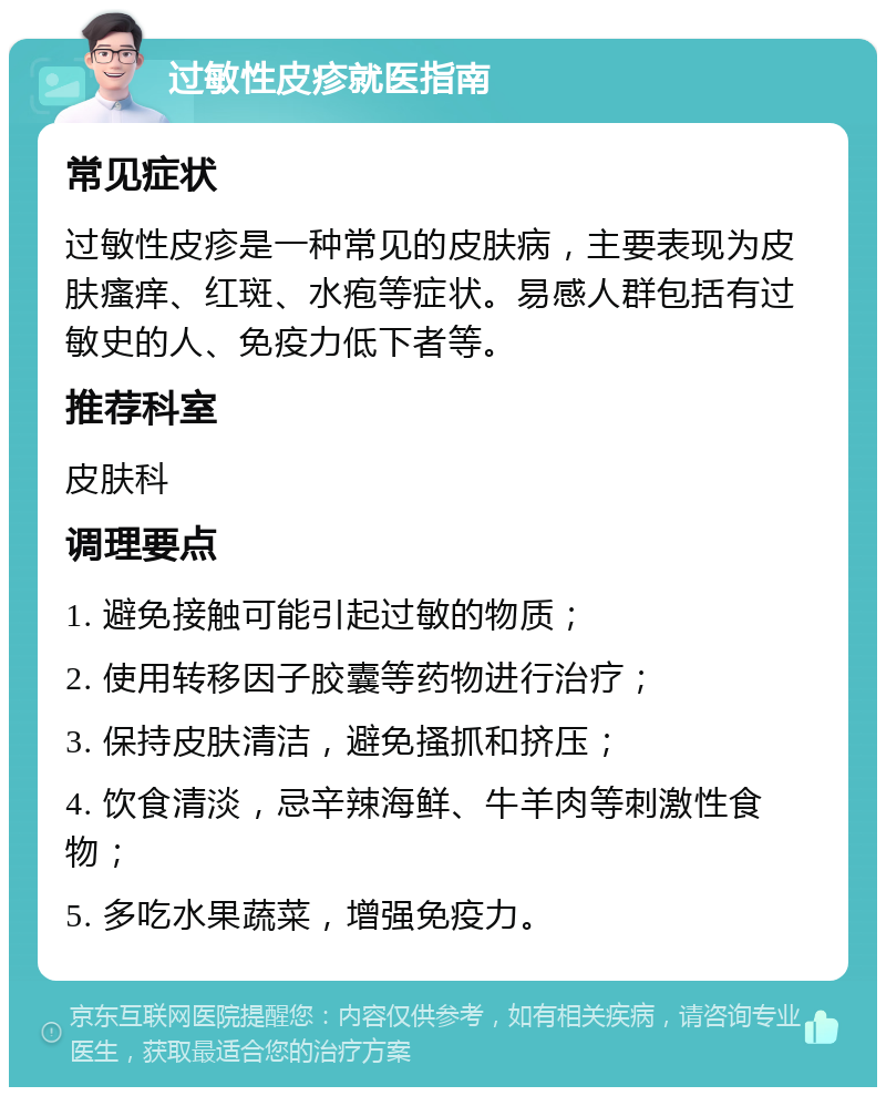 过敏性皮疹就医指南 常见症状 过敏性皮疹是一种常见的皮肤病，主要表现为皮肤瘙痒、红斑、水疱等症状。易感人群包括有过敏史的人、免疫力低下者等。 推荐科室 皮肤科 调理要点 1. 避免接触可能引起过敏的物质； 2. 使用转移因子胶囊等药物进行治疗； 3. 保持皮肤清洁，避免搔抓和挤压； 4. 饮食清淡，忌辛辣海鲜、牛羊肉等刺激性食物； 5. 多吃水果蔬菜，增强免疫力。