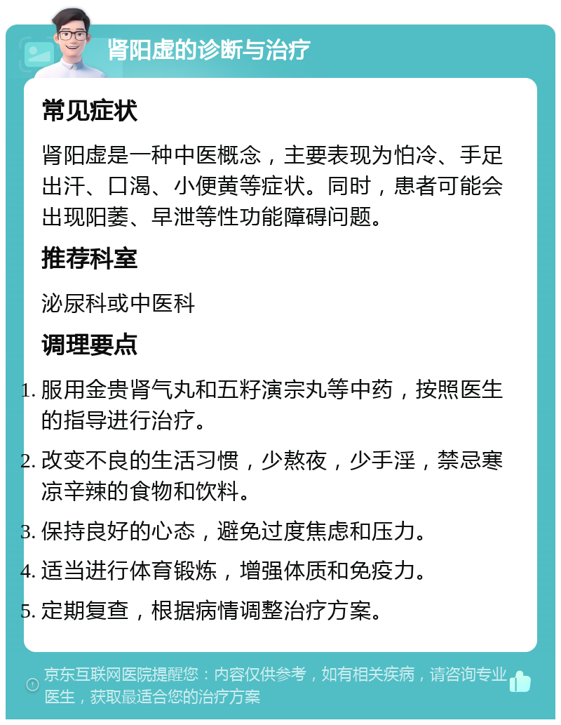 肾阳虚的诊断与治疗 常见症状 肾阳虚是一种中医概念，主要表现为怕冷、手足出汗、口渴、小便黄等症状。同时，患者可能会出现阳萎、早泄等性功能障碍问题。 推荐科室 泌尿科或中医科 调理要点 服用金贵肾气丸和五籽演宗丸等中药，按照医生的指导进行治疗。 改变不良的生活习惯，少熬夜，少手淫，禁忌寒凉辛辣的食物和饮料。 保持良好的心态，避免过度焦虑和压力。 适当进行体育锻炼，增强体质和免疫力。 定期复查，根据病情调整治疗方案。