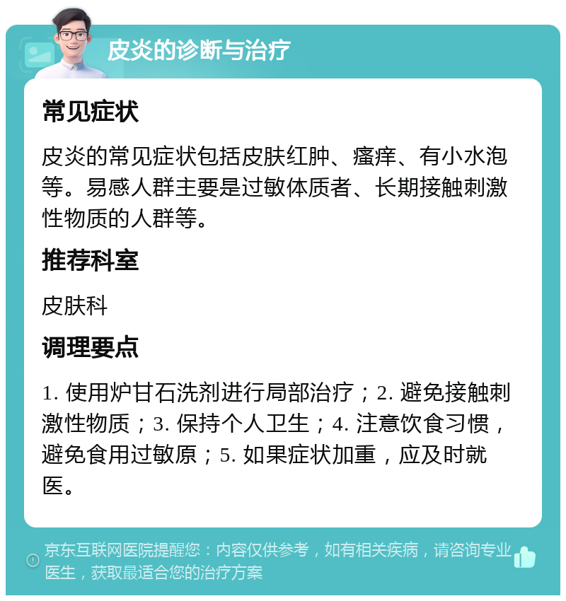 皮炎的诊断与治疗 常见症状 皮炎的常见症状包括皮肤红肿、瘙痒、有小水泡等。易感人群主要是过敏体质者、长期接触刺激性物质的人群等。 推荐科室 皮肤科 调理要点 1. 使用炉甘石洗剂进行局部治疗；2. 避免接触刺激性物质；3. 保持个人卫生；4. 注意饮食习惯，避免食用过敏原；5. 如果症状加重，应及时就医。