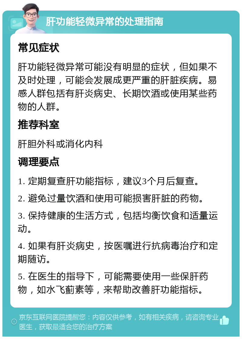 肝功能轻微异常的处理指南 常见症状 肝功能轻微异常可能没有明显的症状，但如果不及时处理，可能会发展成更严重的肝脏疾病。易感人群包括有肝炎病史、长期饮酒或使用某些药物的人群。 推荐科室 肝胆外科或消化内科 调理要点 1. 定期复查肝功能指标，建议3个月后复查。 2. 避免过量饮酒和使用可能损害肝脏的药物。 3. 保持健康的生活方式，包括均衡饮食和适量运动。 4. 如果有肝炎病史，按医嘱进行抗病毒治疗和定期随访。 5. 在医生的指导下，可能需要使用一些保肝药物，如水飞蓟素等，来帮助改善肝功能指标。