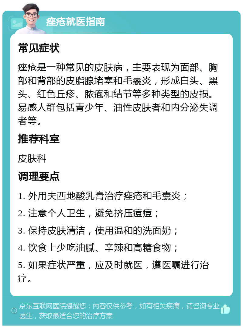 痤疮就医指南 常见症状 痤疮是一种常见的皮肤病，主要表现为面部、胸部和背部的皮脂腺堵塞和毛囊炎，形成白头、黑头、红色丘疹、脓疱和结节等多种类型的皮损。易感人群包括青少年、油性皮肤者和内分泌失调者等。 推荐科室 皮肤科 调理要点 1. 外用夫西地酸乳膏治疗痤疮和毛囊炎； 2. 注意个人卫生，避免挤压痘痘； 3. 保持皮肤清洁，使用温和的洗面奶； 4. 饮食上少吃油腻、辛辣和高糖食物； 5. 如果症状严重，应及时就医，遵医嘱进行治疗。